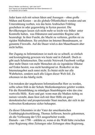 Ethos in Medien und Werbung – gibt´s das noch?“
Eine Tagung zum 55-jährigen Bestehen der Aktion Gemeinsinn e.V.
27. November 2012 in Berlin



Jeder kann sich mit seinen Ideen und Aussagen – ohne große
Mühen und Kosten – an die globale Öffentlichkeit wenden und um
Unterstützung werben, wie das beim Arabischen Frühling
geschehen ist oder gegenwärtig in Syrien passiert. Die
Bevölkerungen lassen sich nicht mehr so leicht wie früher unter
Kontrolle halten, was Diktaturen und autoritäre Regime sehr
beunruhigt. In ihrer Furcht, die Macht zu verlieren, greifen sie zu
rigiden Maßnahmen. Sie errichten im Internet Brandmauern, so
genannte Firewalls. Auf die Dauer wird es den Mauerbauern aber
nicht helfen.

Der Zugang zu Informationen ist noch nie so schnell, so einfach
und kostengünstig gewesen wie heute und in Zukunft. Doch es
gibt auch Schattenseiten. Das soziale Netzwerk Facebook verfügt
über mehr Daten von mehr Menschen als sie irgendeine Dikatur
auf Erden besitzt, was nicht beruhigend ist. Risikofrei ist das
Internetangebot auch sonst nicht. Es bietet nicht nur alle
Wahrheiten, sondern auch alle Lügen dieser Welt feil. Zu
erkennen ist das häufig nicht.

Um trotzdem der ungeheuren Informationsflut Herr zu werden,
sollte schon früh in der Schule Medienkompetenz gelehrt werden.
Für die Heranbildung zu mündigen Staatsbürgern wäre das eine
wertvolle Hilfe. Kurz und gut: wenn man die Medien richtig zu
nutzen versteht, dann lässt sich mit ihrer Hilfe ein guter
demokratischer und prosperierender Staat machen, der sich in der
weltweiten Konkurrenz sicher behauptet.

Zu dieser Erkenntnis ist der Vater der amerikanischen
Unabhängigkeitserklärung, Thomas Jefferson, bereits gekommen,
als die Verfassung der USA ausgearbeitet wurde.
Damals – um 1790 – erklärte er, wenn er die Wahl hätte zwischen
einer Regierung ohne Zeitungen oder Zeitungen ohne Regierung,
 