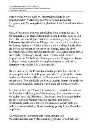 Ethos in Medien und Werbung – gibt´s das noch?“
Eine Tagung zum 55-jährigen Bestehen der Aktion Gemeinsinn e.V.
27. November 2012 in Berlin



würde er das Zweite wählen. Entsprechend fand in der
amerikanischen Verfassung die Pressefreiheit neben der
Religions- und Meinungsfreiheit gleich im First Amendment ihren
Platz.

Was Jefferson erklärte, war eine kühne Feststellung für das 18.
Jahrhundert, als in Deutschland und Europa Fürsten, Könige und
Zaren für ihre jeweiligen Territorien das alleinige Sagen hatten.
Jeffersons Postulat wäre im Übrigen auch heute noch eine kühne
Forderung. Später als Präsident hat er sich allerdings häufig über
die Presse beschwert, nicht selten mit Grund, denn die eben
beschriebenen selbst entwickelten Regeln des Journalismus gab es
noch nicht. Stattdessen wurde nach Herzenslust diffamiert.
Angesichts der Vielzahl der Zeitungen, die im Übrigen nur kleine
Auflagen hatten, waren die Verunglimpfungen zu verkraften.
Jefferson wurde jedenfalls wiedergewählt.

Da ich nun tief in die Presse-Geschichte geraten bin, möchte ich
das europäische Licht nicht ganz unter den Scheffel stellen. Seine
modernen Ideen hatte Thomas Jefferson vom Alten Kontinent
mitgebracht. Was die Rolle der Presse anging, kamen die stärksten
Impulse aus England. Edmund Burke habe ich bereits erwähnt.

Bereits vor ihm, im 17. und 18. Jahrhundert, entwickelte sich mit
der Idee der Aufklärung die Überzeugung, dass zum Wesen des
Menschen auch die Glaubens-, Gewissens- und Meinungsfreiheit
als überstaatliche Menschenrechte gehören. Die damals
existierende kirchlich-staatliche Pressezensur wurde mehr und
mehr als eine unwürdige Bevormundung geistig freier Menschen
empfunden.

Als wichtigstes Instrument zur Durchsetzung von
Menschenrechten und Mitbestimmung galt das Grundrecht auf
 