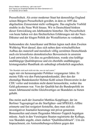 Ethos in Medien und Werbung – gibt´s das noch?“
Eine Tagung zum 55-jährigen Bestehen der Aktion Gemeinsinn e.V.
27. November 2012 in Berlin



Pressefreiheit. Als erster moderner Staat hat demzufolge England
seinen Bürgern Pressefreiheit gewährt, in dem es 1695 das
abgelaufene Zensurstatut nicht verlängerte. Das englische Vorbild
strahlte in die Neue Welt hinaus. Wir in Deutschland hinkten
dieser Entwicklung um Jahrhunderte hinterher. Die Pressefreiheit
von heute haben wir den fürchterlichen Erfahrungen mit der Nazi-
Diktatur und der klugen Politik der Westalliierten zu verdanken.

Insbesondere die Amerikaner und Briten legten nach dem Zweiten
Weltkrieg Wert darauf, dass sich neben dem wirtschaftlichen
Aufbau des materiell und moralisch völlig zerstörten Deutschlands
auch ein krisenfestes demokratisches Bewusstsein in unserem
Land entwickelt. Um dies zu gewährleisten, wurde eine kräftige
unabhängige Qualitätspresse und ein ebenfalls unabhängiger,
leistungsstarker Rundfunk als unbedingt erforderlich angesehen.
“Die Skandale sind auch nicht mir das, was sie mal waren,”
sagte mir ein herausragender Politiker vergangener Jahre. Er
meinte Fälle wie den Parteispendenskandal, über den der
ehemalige Bundeskanzler Helmut Kohl seinen Ehrenvorsitz in der
CDU verlor und trotzdem nicht damit herausrückte, woher das
Geld gekommen war. Von der Qualität hat die Bundespolitik im
neuen Jahrtausend nichts Gleichwertiges an Skandalen zu bieten
gehabt.

Das meint auch der Journalist Matthias Kepplinger, der im
Berliner Tagesspiegel an die Starfighter- und SPIEGEL-Affäre
erinnerte und fast resigniert feststellte, dass man sich als
investigativer Journalist heutzutage mit privat genutzten
Bonusmeilen und einem fliegenden Minister-Teppich begnügen
müsste. Auch in den Vereinigten Staaten registrierte der Kollege,
was Skandale angeht, einen starken “Qualitätseinbruch”. Um ein
Impeachment, ein Amtsenthebungsverfahren gegen den
 