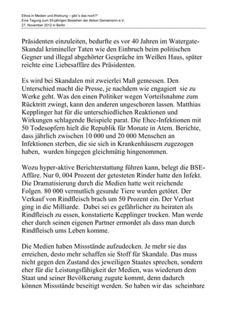 Ethos in Medien und Werbung – gibt´s das noch?“
Eine Tagung zum 55-jährigen Bestehen der Aktion Gemeinsinn e.V.
27. November 2012 in Berlin



Präsidenten einzuleiten, bedurfte es vor 40 Jahren im Watergate-
Skandal krimineller Taten wie den Einbruch beim politischen
Gegner und illegal abgehörter Gespräche im Weißen Haus, später
reichte eine Liebesaffäre des Präsidenten.

Es wird bei Skandalen mit zweierlei Maß gemessen. Den
Unterschied macht die Presse, je nachdem wie engagiert sie zu
Werke geht. Was den einen Politiker wegen Vorteilsnahme zum
Rücktritt zwingt, kann den anderen ungeschoren lassen. Matthias
Kepplinger hat für die unterschiedlichen Reaktionen und
Wirkungen schlagende Beispiele parat. Die Ehec-Infektionen mit
50 Todesopfern hielt die Republik für Monate in Atem. Berichte,
dass jährlich zwischen 10 000 und 20 000 Menschen an
Infektionen sterben, die sie sich in Krankenhäusern zugezogen
haben, wurden hingegen gleichmütig hingenommen.

Wozu hyper-aktive Berichterstattung führen kann, belegt die BSE-
Affäre. Nur 0, 004 Prozent der getesteten Rinder hatte den Infekt.
Die Dramatisierung durch die Medien hatte weit reichende
Folgen. 80 000 vermutlich gesunde Tiere wurden getötet. Der
Verkauf von Rindfleisch brach um 50 Prozent ein. Der Verlust
ging in die Milliarde. Dabei sei es gefährlicher zu heiraten als
Rindfleisch zu essen, konstatierte Kepplinger trocken. Man werde
eher durch seinen eigenen Partner ermordet als dass man durch
Rindfleisch ums Leben komme.

Die Medien haben Missstände aufzudecken. Je mehr sie das
erreichen, desto mehr schaffen sie Stoff für Skandale. Das muss
nicht gegen den Zustand des jeweiligen Staates sprechen, sondern
eher für die Leistungsfähigkeit der Medien, was wiederum dem
Staat und seiner Bevölkerung zugute kommt, denn dadurch
können Missstände beseitigt werden. So haben wir das scheinbare
 