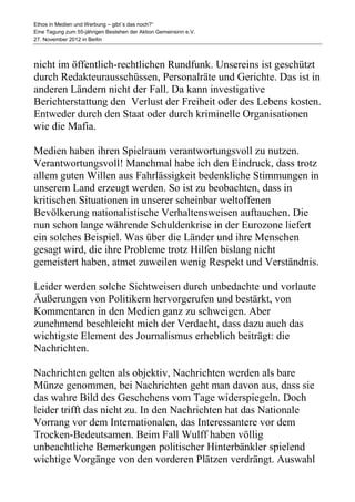 Ethos in Medien und Werbung – gibt´s das noch?“
Eine Tagung zum 55-jährigen Bestehen der Aktion Gemeinsinn e.V.
27. November 2012 in Berlin



nicht im öffentlich-rechtlichen Rundfunk. Unsereins ist geschützt
durch Redakteurausschüssen, Personalräte und Gerichte. Das ist in
anderen Ländern nicht der Fall. Da kann investigative
Berichterstattung den Verlust der Freiheit oder des Lebens kosten.
Entweder durch den Staat oder durch kriminelle Organisationen
wie die Mafia.

Medien haben ihren Spielraum verantwortungsvoll zu nutzen.
Verantwortungsvoll! Manchmal habe ich den Eindruck, dass trotz
allem guten Willen aus Fahrlässigkeit bedenkliche Stimmungen in
unserem Land erzeugt werden. So ist zu beobachten, dass in
kritischen Situationen in unserer scheinbar weltoffenen
Bevölkerung nationalistische Verhaltensweisen auftauchen. Die
nun schon lange währende Schuldenkrise in der Eurozone liefert
ein solches Beispiel. Was über die Länder und ihre Menschen
gesagt wird, die ihre Probleme trotz Hilfen bislang nicht
gemeistert haben, atmet zuweilen wenig Respekt und Verständnis.

Leider werden solche Sichtweisen durch unbedachte und vorlaute
Äußerungen von Politikern hervorgerufen und bestärkt, von
Kommentaren in den Medien ganz zu schweigen. Aber
zunehmend beschleicht mich der Verdacht, dass dazu auch das
wichtigste Element des Journalismus erheblich beiträgt: die
Nachrichten.

Nachrichten gelten als objektiv, Nachrichten werden als bare
Münze genommen, bei Nachrichten geht man davon aus, dass sie
das wahre Bild des Geschehens vom Tage widerspiegeln. Doch
leider trifft das nicht zu. In den Nachrichten hat das Nationale
Vorrang vor dem Internationalen, das Interessantere vor dem
Trocken-Bedeutsamen. Beim Fall Wulff haben völlig
unbeachtliche Bemerkungen politischer Hinterbänkler spielend
wichtige Vorgänge von den vorderen Plätzen verdrängt. Auswahl
 