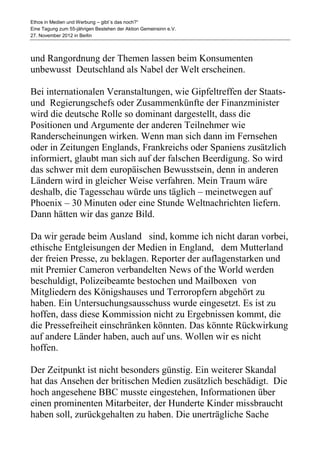 Ethos in Medien und Werbung – gibt´s das noch?“
Eine Tagung zum 55-jährigen Bestehen der Aktion Gemeinsinn e.V.
27. November 2012 in Berlin



und Rangordnung der Themen lassen beim Konsumenten
unbewusst Deutschland als Nabel der Welt erscheinen.

Bei internationalen Veranstaltungen, wie Gipfeltreffen der Staats-
und Regierungschefs oder Zusammenkünfte der Finanzminister
wird die deutsche Rolle so dominant dargestellt, dass die
Positionen und Argumente der anderen Teilnehmer wie
Randerscheinungen wirken. Wenn man sich dann im Fernsehen
oder in Zeitungen Englands, Frankreichs oder Spaniens zusätzlich
informiert, glaubt man sich auf der falschen Beerdigung. So wird
das schwer mit dem europäischen Bewusstsein, denn in anderen
Ländern wird in gleicher Weise verfahren. Mein Traum wäre
deshalb, die Tagesschau würde uns täglich – meinetwegen auf
Phoenix – 30 Minuten oder eine Stunde Weltnachrichten liefern.
Dann hätten wir das ganze Bild.

Da wir gerade beim Ausland sind, komme ich nicht daran vorbei,
ethische Entgleisungen der Medien in England, dem Mutterland
der freien Presse, zu beklagen. Reporter der auflagenstarken und
mit Premier Cameron verbandelten News of the World werden
beschuldigt, Polizeibeamte bestochen und Mailboxen von
Mitgliedern des Königshauses und Terroropfern abgehört zu
haben. Ein Untersuchungsausschuss wurde eingesetzt. Es ist zu
hoffen, dass diese Kommission nicht zu Ergebnissen kommt, die
die Pressefreiheit einschränken könnten. Das könnte Rückwirkung
auf andere Länder haben, auch auf uns. Wollen wir es nicht
hoffen.

Der Zeitpunkt ist nicht besonders günstig. Ein weiterer Skandal
hat das Ansehen der britischen Medien zusätzlich beschädigt. Die
hoch angesehene BBC musste eingestehen, Informationen über
einen prominenten Mitarbeiter, der Hunderte Kinder missbraucht
haben soll, zurückgehalten zu haben. Die unerträgliche Sache
 