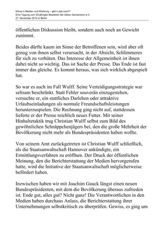 Ethos in Medien und Werbung – gibt´s das noch?“
Eine Tagung zum 55-jährigen Bestehen der Aktion Gemeinsinn e.V.
27. November 2012 in Berlin



öffentlichen Diskussion bleibt, sondern auch noch an Gewicht
zunimmt.

Beides dürfte kaum im Sinne der Betroffenen sein, wird aber oft
genug von ihnen selbst verursacht, in der Absicht, Schlimmeres
für sich zu verhüten. Das Interesse der Allgemeinheit ist ihnen
dabei nicht so wichtig. Das ist Sache der Presse. Das Ende ist fast
immer das gleiche. Es kommt heraus, was sich wirklich abgespielt
hat.

So war es auch im Fall Wulff. Seine Verteidigungsstrategie war
seltsam beschränkt. Statt Fehler souverän einzugestehen,
versuchte er, ein stattliches Darlehen oder attraktive
Urlaubseinladungen als normale Freundschaftsleistungen
herunterzuspielen. Die Rechnung ging nicht auf, stattdessen
lieferte er der Presse reichlich neues Futter. Mit seiner
Hinhaltetaktik trug Christian Wulff selbst zum Bild des
gewöhnlichen Schnäppchenjägers bei, den die große Mehrheit der
Bevölkerung nicht mehr als Bundespräsidenten haben wollte.

Von seinem Amt zurückgetreten ist Christian Wulff schließlich,
als die Staatsanwaltschaft Hannover ankündigte, ein
Ermittlungsverfahren zu eröffnen. Der Druck der öffentlichen
Meinung, den die Berichterstattung der Medien hervorgerufen
hatte, wird die Initiative der Staatsanwaltschaft möglicherweise
befördert haben.

Inzwischen haben wir mit Joachim Gauck längst einen neuen
Bundespräsidenten, mit dem die Bevölkerung überaus zufrieden
ist. Ende gut, alles gut? Nicht ganz! Die Verantwortlichen in den
Medien haben durchaus Anlass, die Berichterstattung ihrer
Unternehmungen selbstkritisch zu überprüfen. Gewiss, es ging um
 