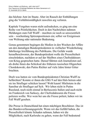 Ethos in Medien und Werbung – gibt´s das noch?“
Eine Tagung zum 55-jährigen Bestehen der Aktion Gemeinsinn e.V.
27. November 2012 in Berlin



das höchste Amt im Staate. Aber im Rausch der Enthüllungen
ging die Verhältnismäßigkeit zuweilen arg verloren.

Kapitale Vergehen waren nicht aufzudecken, es ging um eine
Reihe von Peinlichkeiten. Doch in den Nachrichten nahmen
Meldungen zum Fall Wulff – mochten sie noch so unwesentlich
sein – wochenlang Spitzenpositionen ein; selbst vor Ereignissen
von Weltrang oder nationaler Bedeutung.
Genau genommen begingen die Medien in den Wochen der Affäre
um den damaligen Bundespräsidenten in vielfacher Wiederholung
fahrlässige Irreführung des Publikums. Die Gefahr wurde
heraufbeschworen, der Bundespräsident wolle die Pressefreiheit
einschränken, nachdem er auf der Mailbox eines Chefredakteurs
von Krieg gesprochen hatte. Darauf führten sich Journalisten auf,
als drohe ihnen das Schicksal des früheren russischen Oligarchen
Chordokowski, den Putins Richter auf viele Jahre hinter Gitter
brachten.

Doch was hatten sie vom Bundespräsidenten Christian Wulff zu
befürchten? Konnte er ihnen die GSG 9 auf den Hals hetzen oder
sie ins Straflager schicken lassen? Wohl kaum! Höchstens in die
Sansibar als Straflager auf Sylt. Wir leben nicht in Putins
Russland, noch nicht einmal in Berlusconis Italien und auch nicht
im Frankreich von Sarkozy, der Chefredakteuren die Fresse
polieren wollte. Wer wem bei uns die Fresse poliert, haben wir im
Fall Wulff gesehen.

Die Presse in Deutschland hat einen mächtigen Beschützer. Das ist
das Bundesverfassungsgericht. Wenn wir das Gefühl haben, die
Pressefreiheit könnte Schaden nehmen, haben wir die
Möglichkeit, nach Karlsruhe zu gehen, wenn der Fall bedeutend
 