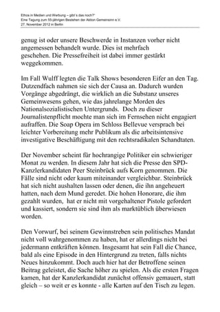 Ethos in Medien und Werbung – gibt´s das noch?“
Eine Tagung zum 55-jährigen Bestehen der Aktion Gemeinsinn e.V.
27. November 2012 in Berlin



genug ist oder unsere Beschwerde in Instanzen vorher nicht
angemessen behandelt wurde. Dies ist mehrfach
geschehen. Die Pressefreiheit ist dabei immer gestärkt
weggekommen.

Im Fall Wulff legten die Talk Shows besonderen Eifer an den Tag.
Dutzendfach nahmen sie sich der Causa an. Dadurch wurden
Vorgänge abgedrängt, die wirklich an die Substanz unseres
Gemeinwesens gehen, wie das jahrelange Morden des
Nationalsozialistischen Untergrunds. Doch zu dieser
Journalistenpflicht mochte man sich im Fernsehen nicht engagiert
aufraffen. Die Soap Opera im Schloss Bellevue versprach bei
leichter Vorbereitung mehr Publikum als die arbeitsintensive
investigative Beschäftigung mit den rechtsradikalen Schandtaten.

Der November scheint für hochrangige Politiker ein schwieriger
Monat zu werden. In diesem Jahr hat sich die Presse den SPD-
Kanzlerkandidaten Peer Steinbrück aufs Korn genommen. Die
Fälle sind nicht oder kaum miteinander vergleichbar. Steinbrück
hat sich nicht aushalten lassen oder denen, die ihn angeheuert
hatten, nach dem Mund geredet. Die hohen Honorare, die ihm
gezahlt wurden, hat er nicht mit vorgehaltener Pistole gefordert
und kassiert, sondern sie sind ihm als marktüblich überwiesen
worden.

Den Vorwurf, bei seinem Gewinnstreben sein politisches Mandat
nicht voll wahrgenommen zu haben, hat er allerdings nicht bei
jedermann entkräften können. Insgesamt hat sein Fall die Chance,
bald als eine Episode in den Hintergrund zu treten, falls nichts
Neues hinzukommt. Doch auch hier hat der Betroffene seinen
Beitrag geleistet, die Sache höher zu spielen. Als die ersten Fragen
kamen, hat der Kanzlerkandidat zunächst offensiv gemauert, statt
gleich – so weit er es konnte - alle Karten auf den Tisch zu legen.
 
