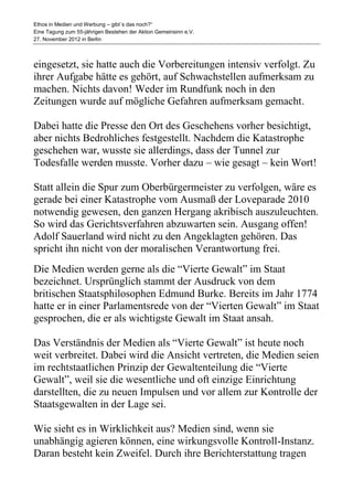 Ethos in Medien und Werbung – gibt´s das noch?“
Eine Tagung zum 55-jährigen Bestehen der Aktion Gemeinsinn e.V.
27. November 2012 in Berlin



eingesetzt, sie hatte auch die Vorbereitungen intensiv verfolgt. Zu
ihrer Aufgabe hätte es gehört, auf Schwachstellen aufmerksam zu
machen. Nichts davon! Weder im Rundfunk noch in den
Zeitungen wurde auf mögliche Gefahren aufmerksam gemacht.

Dabei hatte die Presse den Ort des Geschehens vorher besichtigt,
aber nichts Bedrohliches festgestellt. Nachdem die Katastrophe
geschehen war, wusste sie allerdings, dass der Tunnel zur
Todesfalle werden musste. Vorher dazu – wie gesagt – kein Wort!

Statt allein die Spur zum Oberbürgermeister zu verfolgen, wäre es
gerade bei einer Katastrophe vom Ausmaß der Loveparade 2010
notwendig gewesen, den ganzen Hergang akribisch auszuleuchten.
So wird das Gerichtsverfahren abzuwarten sein. Ausgang offen!
Adolf Sauerland wird nicht zu den Angeklagten gehören. Das
spricht ihn nicht von der moralischen Verantwortung frei.
Die Medien werden gerne als die “Vierte Gewalt” im Staat
bezeichnet. Ursprünglich stammt der Ausdruck von dem
britischen Staatsphilosophen Edmund Burke. Bereits im Jahr 1774
hatte er in einer Parlamentsrede von der “Vierten Gewalt” im Staat
gesprochen, die er als wichtigste Gewalt im Staat ansah.

Das Verständnis der Medien als “Vierte Gewalt” ist heute noch
weit verbreitet. Dabei wird die Ansicht vertreten, die Medien seien
im rechtstaatlichen Prinzip der Gewaltenteilung die “Vierte
Gewalt”, weil sie die wesentliche und oft einzige Einrichtung
darstellten, die zu neuen Impulsen und vor allem zur Kontrolle der
Staatsgewalten in der Lage sei.

Wie sieht es in Wirklichkeit aus? Medien sind, wenn sie
unabhängig agieren können, eine wirkungsvolle Kontroll-Instanz.
Daran besteht kein Zweifel. Durch ihre Berichterstattung tragen
 