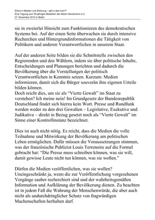 Ethos in Medien und Werbung – gibt´s das noch?“
Eine Tagung zum 55-jährigen Bestehen der Aktion Gemeinsinn e.V.
27. November 2012 in Berlin



sie in zweierlei Hinsicht zum Funktionieren des demokratischen
Systems bei. Auf der einen Seite überwachen sie durch intensive
Recherchen und Hintergrundinformationen die Tätigkeit von
Politikern und anderen Verantwortlichen in unserem Staat.

Auf der anderen Seite bilden sie die Schnittstelle zwischen den
Regierenden und den Wählern, indem sie über politische Inhalte,
Entscheidungen und Planungen berichten und dadurch die
Bevölkerung über die Vorstellungen der politisch
Verantwortlichen in Kenntnis setzen. Kurzum: Medien
informieren, damit sich die Bürger souverän ihre eigenen Urteile
bilden können.
Doch reicht dies, um sie als “Vierte Gewalt” im Staat zu
verstehen? Ich meine nein! Im Grundgesetz der Bundesrepublik
Deutschland findet sich hierzu kein Wort. Presse und Rundfunk
werden weder zu den drei Gewalten – Legislative, Exekutive und
Judikative – direkt in Bezug gesetzt noch als “Vierte Gewalt” im
Sinne einer Kontrollinstanz bezeichnet.

Dies ist auch nicht nötig. Es reicht, dass die Medien die volle
Teilnahme und Mitwirkung der Bevölkerung am politischen
Leben ermöglichen. Dafür müssen die Voraussetzungen stimmen,
was der französische Publizist Louis Terrenoire auf die Formel
gebracht hat: “Die Presse muss schreiben können, was sie will,
damit gewisse Leute nicht tun können, was sie wollen.”

Dürfen die Medien veröffentlichen, was sie wollen?
Uneingeschränkt ja, wenn die zur Veröffentlichung vorgesehenen
Vorgänge sauber recherchiert sind und der wahrheitsgemäßen
Information und Aufklärung der Bevölkerung dienen. Zu beachten
ist in jedem Fall die Wahrung der Menschenwürde, die aber auch
nicht als undurchdringlicher Schutz von fragwürdigen
Machenschaften herhalten darf.
 