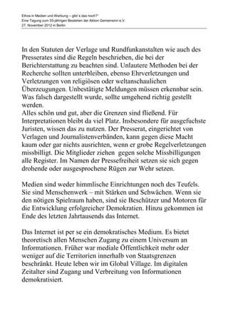Ethos in Medien und Werbung – gibt´s das noch?“
Eine Tagung zum 55-jährigen Bestehen der Aktion Gemeinsinn e.V.
27. November 2012 in Berlin




In den Statuten der Verlage und Rundfunkanstalten wie auch des
Presserates sind die Regeln beschrieben, die bei der
Berichterstattung zu beachten sind. Unlautere Methoden bei der
Recherche sollten unterbleiben, ebenso Ehrverletzungen und
Verletzungen von religiösen oder weltanschaulichen
Überzeugungen. Unbestätigte Meldungen müssen erkennbar sein.
Was falsch dargestellt wurde, sollte umgehend richtig gestellt
werden.
Alles schön und gut, aber die Grenzen sind fließend. Für
Interpretationen bleibt da viel Platz. Insbesondere für ausgefuchste
Juristen, wissen das zu nutzen. Der Presserat, eingerichtet von
Verlagen und Journalistenverbänden, kann gegen diese Macht
kaum oder gar nichts ausrichten, wenn er grobe Regelverletzungen
missbilligt. Die Mitglieder ziehen gegen solche Missbilligungen
alle Register. Im Namen der Pressefreiheit setzen sie sich gegen
drohende oder ausgesprochene Rügen zur Wehr setzen.

Medien sind weder himmlische Einrichtungen noch des Teufels.
Sie sind Menschenwerk – mit Stärken und Schwächen. Wenn sie
den nötigen Spielraum haben, sind sie Beschützer und Motoren für
die Entwicklung erfolgreicher Demokratien. Hinzu gekommen ist
Ende des letzten Jahrtausends das Internet.

Das Internet ist per se ein demokratisches Medium. Es bietet
theoretisch allen Menschen Zugang zu einem Universum an
Informationen. Früher war mediale Öffentlichkeit mehr oder
weniger auf die Territorien innerhalb von Staatsgrenzen
beschränkt. Heute leben wir im Global Village. Im digitalen
Zeitalter sind Zugang und Verbreitung von Informationen
demokratisiert.
 