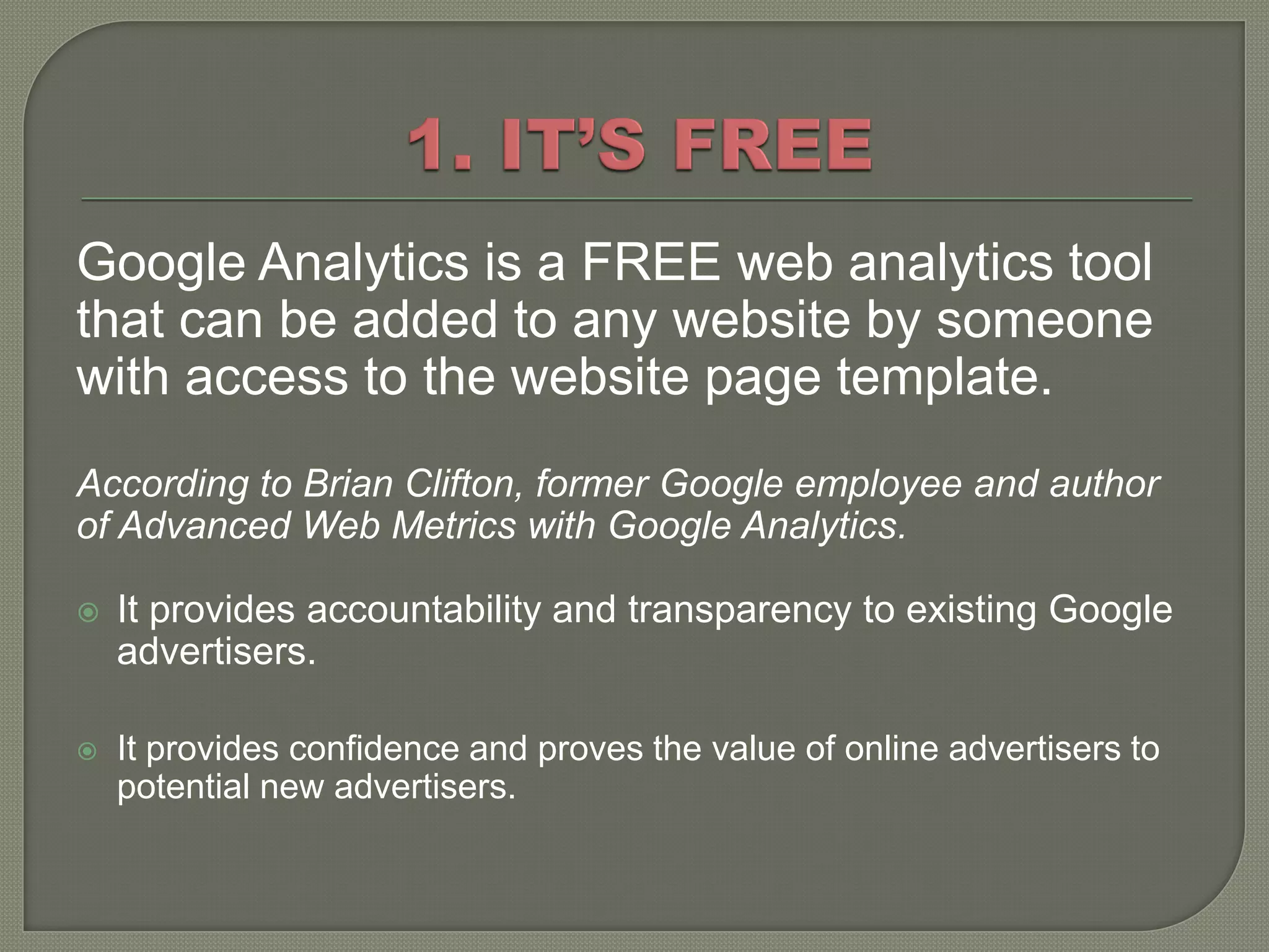 Google Analytics is a FREE web analytics tool
that can be added to any website by someone
with access to the website page template.
According to Brian Clifton, former Google employee and author
of Advanced Web Metrics with Google Analytics.

   It provides accountability and transparency to existing Google
    advertisers.

   It provides confidence and proves the value of online advertisers to
    potential new advertisers.
 