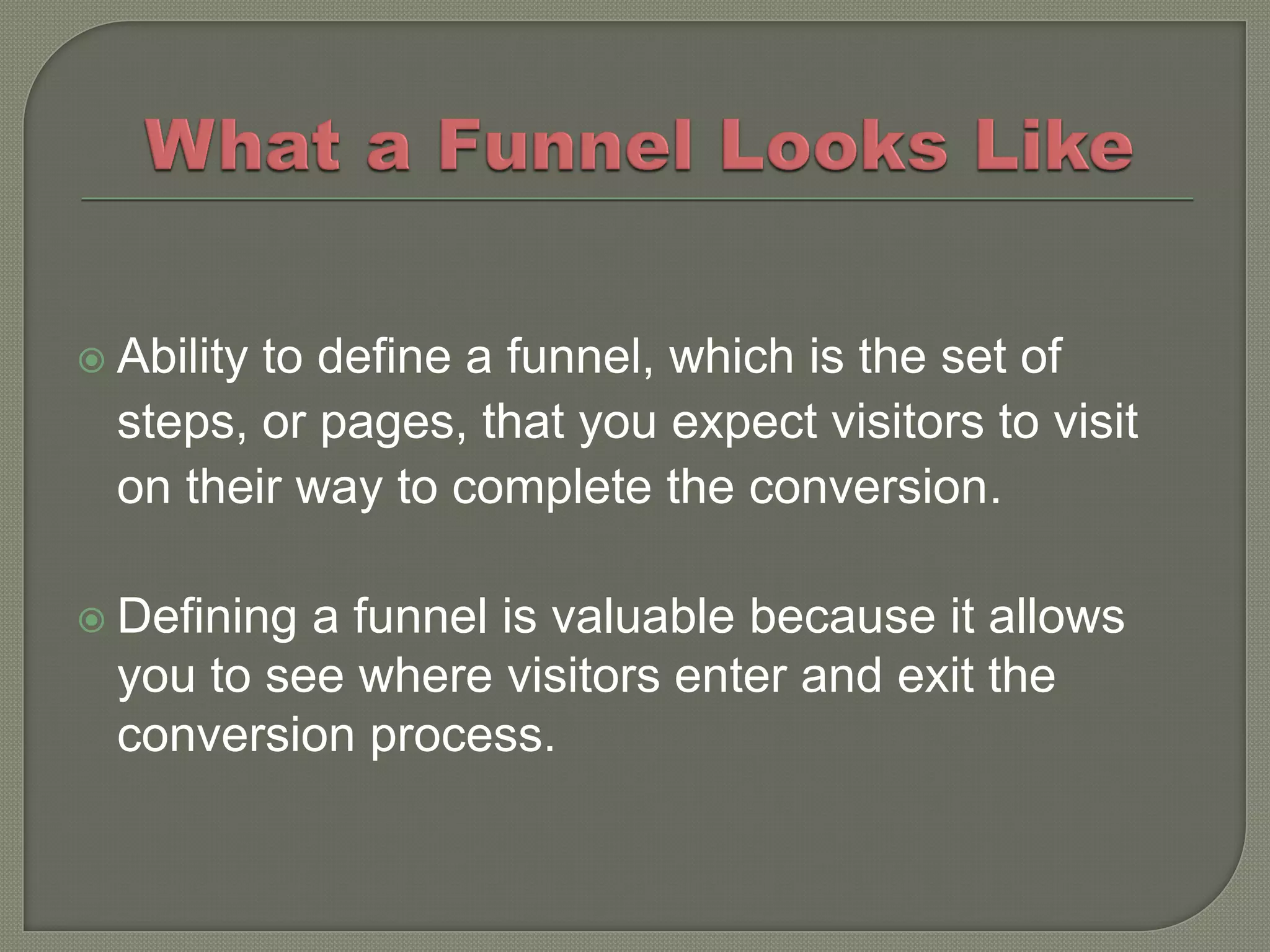  Abilityto define a funnel, which is the set of
  steps, or pages, that you expect visitors to visit
  on their way to complete the conversion.

 Defining a funnel is valuable because it allows
  you to see where visitors enter and exit the
  conversion process.
 