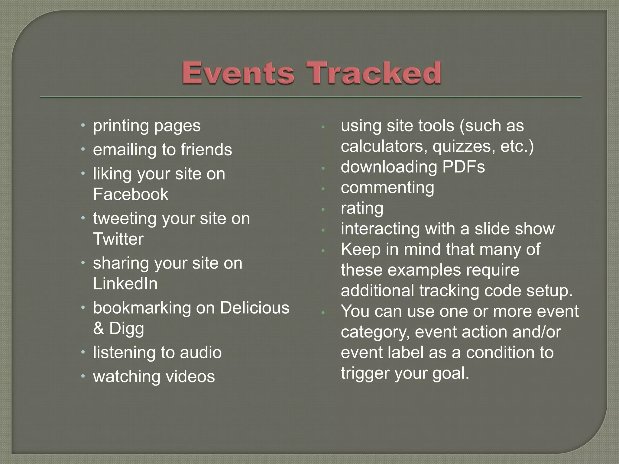  printing pages             •   using site tools (such as
 emailing to friends            calculators, quizzes, etc.)
 liking your site on        •   downloading PDFs
  Facebook                   •   commenting
                             •   rating
 tweeting your site on
                             •   interacting with a slide show
  Twitter
                             •   Keep in mind that many of
 sharing your site on           these examples require
  LinkedIn                       additional tracking code setup.
 bookmarking on Delicious   •   You can use one or more event
  & Digg                         category, event action and/or
 listening to audio             event label as a condition to
 watching videos                trigger your goal.
 