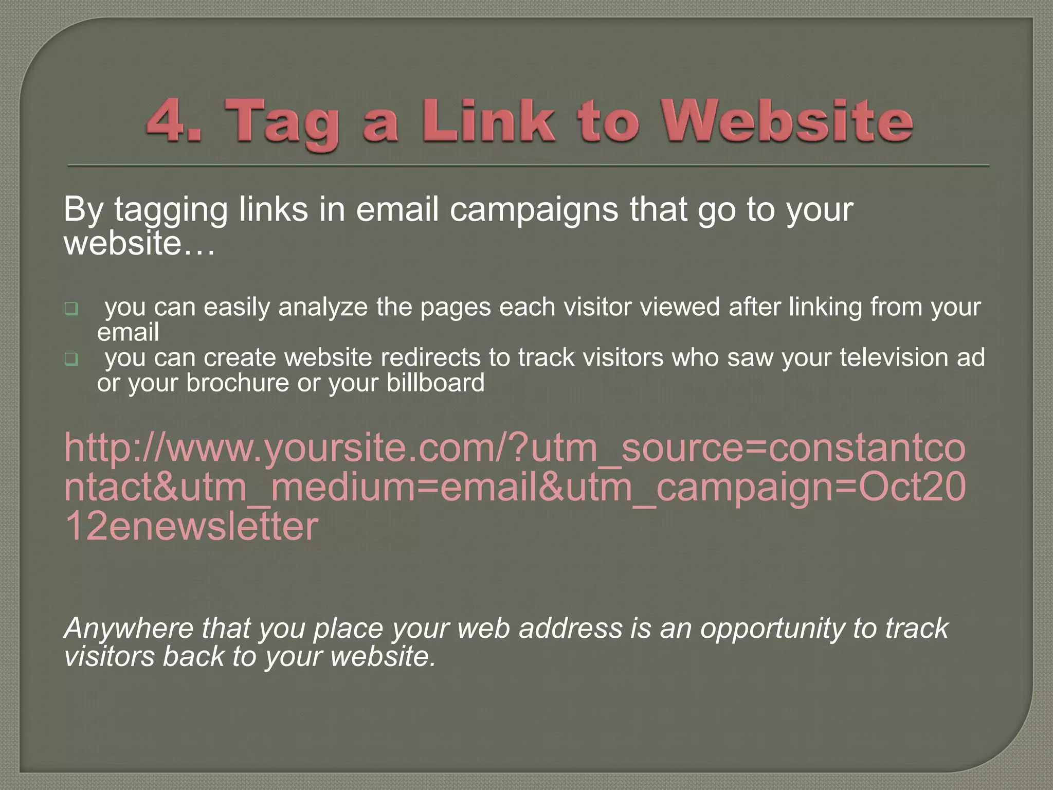 By tagging links in email campaigns that go to your
website…
    you can easily analyze the pages each visitor viewed after linking from your
    email
    you can create website redirects to track visitors who saw your television ad
    or your brochure or your billboard

http://www.yoursite.com/?utm_source=constantco
ntact&utm_medium=email&utm_campaign=Oct20
12enewsletter

Anywhere that you place your web address is an opportunity to track
visitors back to your website.
 