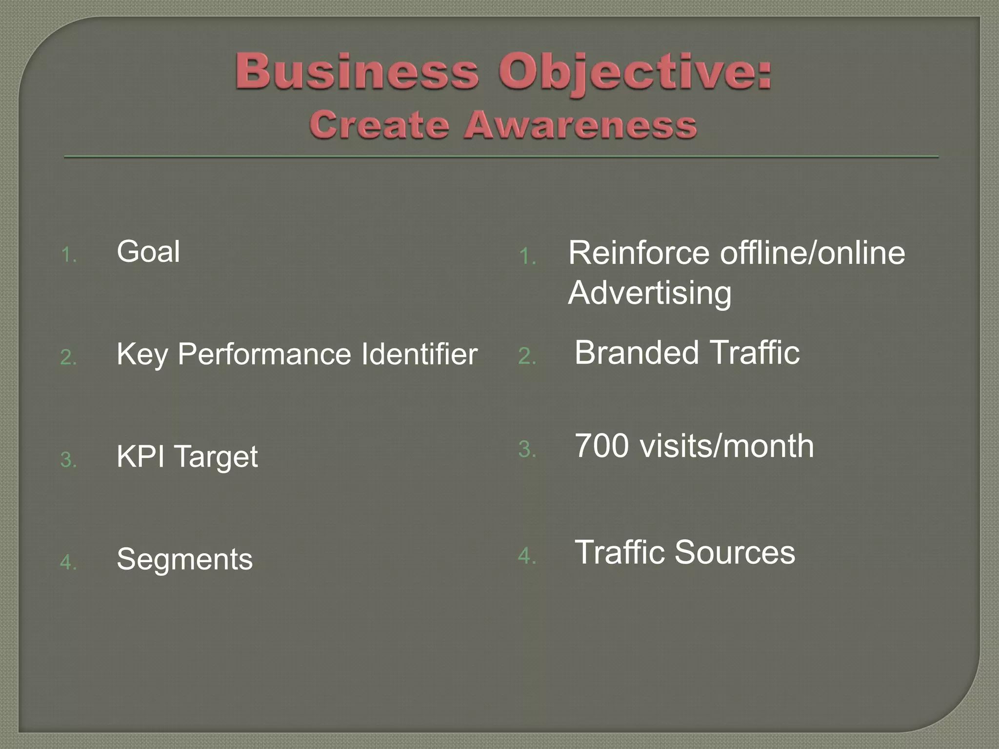 1.   Goal                         1.   Reinforce offline/online
                                       Advertising
2.   Key Performance Identifier   2.   Branded Traffic


3.   KPI Target                   3.   700 visits/month


4.   Segments                     4.   Traffic Sources
 