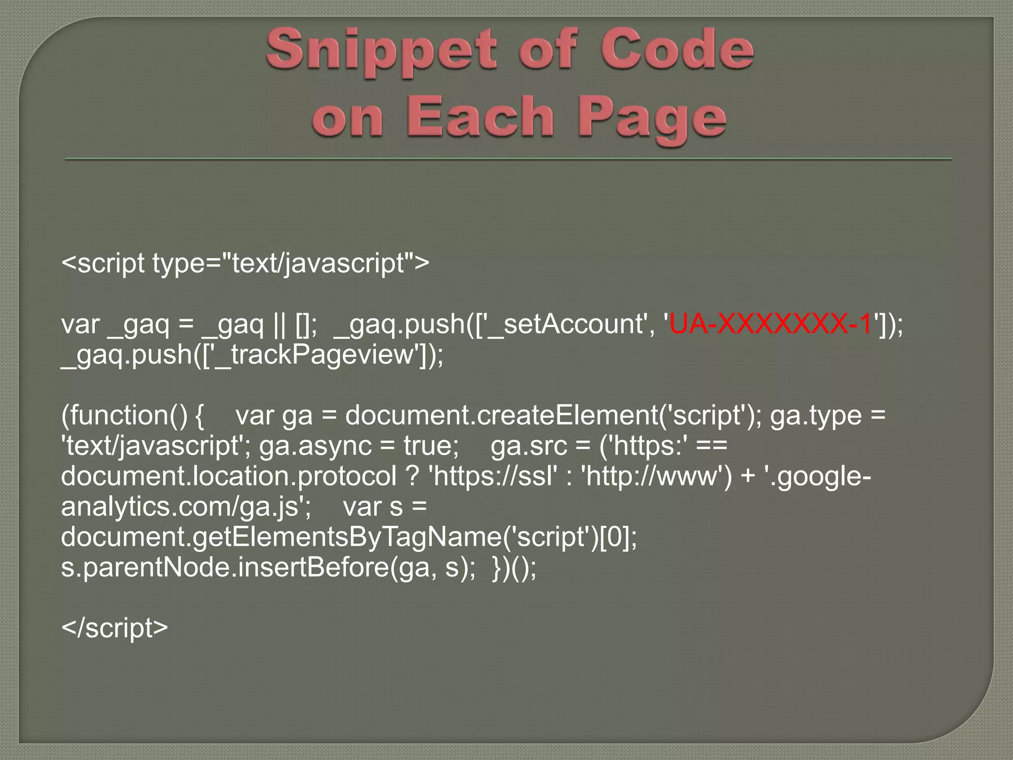 <script type="text/javascript">

var _gaq = _gaq || []; _gaq.push(['_setAccount', 'UA-XXXXXXX-1']);
_gaq.push(['_trackPageview']);

(function() { var ga = document.createElement('script'); ga.type =
'text/javascript'; ga.async = true; ga.src = ('https:' ==
document.location.protocol ? 'https://ssl' : 'http://www') + '.google-
analytics.com/ga.js'; var s =
document.getElementsByTagName('script')[0];
s.parentNode.insertBefore(ga, s); })();

</script>
 