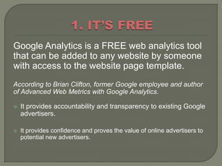 Google Analytics is a FREE web analytics tool
that can be added to any website by someone
with access to the website page template.
According to Brian Clifton, former Google employee and author
of Advanced Web Metrics with Google Analytics.

   It provides accountability and transparency to existing Google
    advertisers.

   It provides confidence and proves the value of online advertisers to
    potential new advertisers.
 