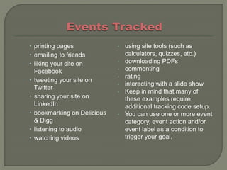 printing pages             •   using site tools (such as
 emailing to friends            calculators, quizzes, etc.)
 liking your site on        •   downloading PDFs
  Facebook                   •   commenting
                             •   rating
 tweeting your site on
                             •   interacting with a slide show
  Twitter
                             •   Keep in mind that many of
 sharing your site on           these examples require
  LinkedIn                       additional tracking code setup.
 bookmarking on Delicious   •   You can use one or more event
  & Digg                         category, event action and/or
 listening to audio             event label as a condition to
 watching videos                trigger your goal.
 
