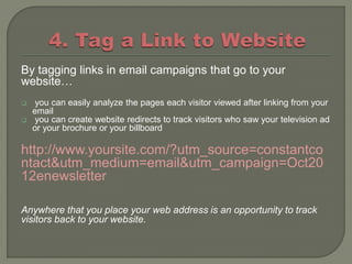 By tagging links in email campaigns that go to your
website…
    you can easily analyze the pages each visitor viewed after linking from your
    email
    you can create website redirects to track visitors who saw your television ad
    or your brochure or your billboard

http://www.yoursite.com/?utm_source=constantco
ntact&utm_medium=email&utm_campaign=Oct20
12enewsletter

Anywhere that you place your web address is an opportunity to track
visitors back to your website.
 