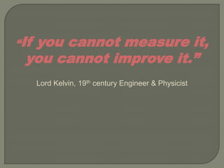“If
  you cannot measure it,
 you cannot improve it.”
      Lord Kelvin, 19th century Engineer & Physicist
 