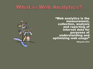 “Web analytics is the
        measurement,
   collection, analysis
      and reporting of
      internet data for
           purposes of
    understanding and
optimizing web usage”
              Wikipedia 2012
 