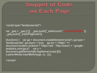 <script type="text/javascript">

var _gaq = _gaq || []; _gaq.push(['_setAccount', 'UA-XXXXXXX-1']);
_gaq.push(['_trackPageview']);

(function() { var ga = document.createElement('script'); ga.type =
'text/javascript'; ga.async = true; ga.src = ('https:' ==
document.location.protocol ? 'https://ssl' : 'http://www') + '.google-
analytics.com/ga.js'; var s =
document.getElementsByTagName('script')[0];
s.parentNode.insertBefore(ga, s); })();

</script>
 