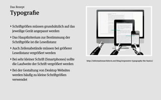 Das Rezept

Typograﬁe

‣ Schriftgrößen müssen grundsätzlich auf das
  jeweilige Gerät angepasst werden
‣ Das Hauptkriterium zur Bestimmung der
  Schriftgröße ist die Lesedistanz
‣ Auch Zeilenabstände müssen bei größerer
  Lesedistanz vergrößert werden
‣ Bei sehr kleiner Schrift (Smartphones) sollte   http://informationarchitects.net/blog/responsive-typography-the-basics/
  die Laufweite der Schrift vergrößert werden
‣ Bei der Gestaltung von Desktop Websites
  werden häufig zu kleine Schriftgrößen
  verwendet
 