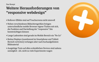 Das Rezept

Weitere Herausforderungen von
“responsive webdesign”
‣ RolloverAEffekte:sind:auf:Touchscreens:nicht:sinnvoll:
‣ Neben:verschiedenen:Bildschirmgrößen:bringen:
  unterschiedliche:mobile:Browser:eigene:Tücken:mit:sich,:
  die:Funktion:und:Darstellung:der:“responsive”:Site:
  beeinträchtigen:können
‣ Lange:Ladezeiten:sind:gerade:im:Mobile:Bereich:ein:“No:Go”
‣ Retina:Displays:(zunehmend:im:Smartphone:und:Tablett:
  Bereich:vertreten):verlangen:aber:nach:hochaufgelöstem:
  Bildmaterial
‣ Ausgiebige:Tests:auf:allen:erdenklichen:Devices:sind:nahezu:
  unmöglich:A:d.h.:nicht:zu:viele:Experimente:wagen
 