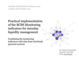 Intraday Liquidity Risk Conference 2012
London, 28 November 2012




Practical implementation
of the BCBS Monitoring
indicators for intraday
liquidity management

Combining the monitoring
indicators with data from interbank
payment systems

                                          Dr. Kimmo Soramäki
                                          Founder and CEO
                                          FNA, www.fna.fi
 