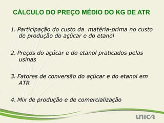 CÁLCULO DO PREÇO MÉDIO DO KG DE ATR

1. Participação do custo da matéria-prima no custo
   de produção do açúcar e do etanol


2. Preços do açúcar e do etanol praticados pelas
   usinas


3. Fatores de conversão do açúcar e do etanol em
   ATR


4. Mix de produção e de comercialização
 