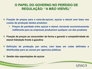 O PAPEL DO GOVERNO NO PERÍODO DE
              REGULAÇÃO: “A MÃO VISÍVEL”


v  Fixação de preços para a cana-de-açúcar, açúcar e etanol com base nos
    custos de produção destes produtos:
     §  Preços de paridade entre açúcar e etanol, tornando economicamente
         indiferente para as empresas produzirem qualquer um dos produtos

v  Fixação de preços ao consumidor de forma a garantir a competitividade do
    etanol hidratado frente à gasolina

v  Definição de produção por usina, com base em cotas definidas e
    distribuídas para as usinas por agencias públicas

v  Gestão das exportações de açúcar
 