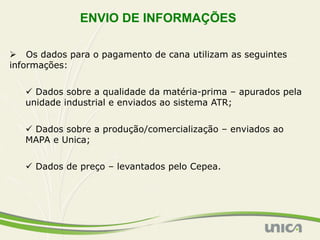 ENVIO DE INFORMAÇÕES

Ø  Os dados para o pagamento de cana utilizam as seguintes
informações:


   ü  Dados sobre a qualidade da matéria-prima – apurados pela
   unidade industrial e enviados ao sistema ATR;


   ü  Dados sobre a produção/comercialização – enviados ao
   MAPA e Unica;


   ü  Dados de preço – levantados pelo Cepea.
 