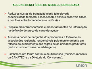 ALGUNS BENEFÍCIOS DO MODELO CONSECANA


Ø  Reduz os custos de transação (cana tem elevada
    especificidade temporal e locacional) e diminui possíveis riscos
    e conflitos entre fornecedores e indústrias.

Ø  Propicia maior transparência e menor assimetria de informação
    na definição do preço da cana-de-açúcar.

Ø  Aumenta poder de barganha dos produtores e fortalece as
    associações regionais, responsáveis pelo monitoramento em
    relação ao cumprimento das regras pelas unidades produtoras
    (reduz custos em caso de arbitragens)

Ø  Estabelece um fórum contínuo de discussão (reuniões mensais
    da CANATEC e da Diretoria do Consecana).
 