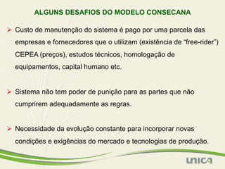 ALGUNS DESAFIOS DO MODELO CONSECANA

Ø  Custo de manutenção do sistema é pago por uma parcela das
  empresas e fornecedores que o utilizam (existência de “free-rider”)
  CEPEA (preços), estudos técnicos, homologação de
  equipamentos, capital humano etc.


Ø  Sistema não tem poder de punição para as partes que não
  cumprirem adequadamente as regras.


Ø  Necessidade da evolução constante para incorporar novas
  condições e exigências do mercado e tecnologias de produção.
 