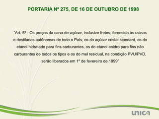 PORTARIA Nº 275, DE 16 DE OUTUBRO DE 1998



“Art. 5º - Os preços da cana-de-açúcar, inclusive fretes, fornecida às usinas
e destilarias autônomas de todo o País, os do açúcar cristal standard, os do
 etanol hidratado para fins carburantes, os do etanol anidro para fins não
carburantes de todos os tipos e os do mel residual, na condição PVU/PVD,
                serão liberados em 1º de fevereiro de 1999”
 