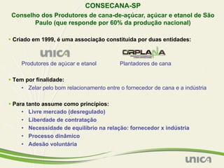 CONSECANA-SP
 Conselho dos Produtores de cana-de-açúcar, açúcar e etanol de São
        Paulo (que responde por 60% da produção nacional)

§  Criado em 1999, é uma associação constituída por duas entidades:



     Produtores de açúcar e etanol          Plantadores de cana

§  Tem por finalidade:
      •  Zelar pelo bom relacionamento entre o fornecedor de cana e a indústria

§  Para tanto assume como princípios:
       •  Livre mercado (desregulado)
       •  Liberdade de contratação
       •  Necessidade de equilíbrio na relação: fornecedor x indústria
       •  Processo dinâmico
       •  Adesão voluntária
 