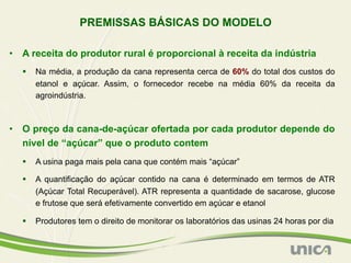 PREMISSAS BÁSICAS DO MODELO

•  A receita do produtor rural é proporcional à receita da indústria
  §  Na média, a produção da cana representa cerca de 60% do total dos custos do
      etanol e açúcar. Assim, o fornecedor recebe na média 60% da receita da
      agroindústria.



•  O preço da cana-de-açúcar ofertada por cada produtor depende do
   nível de “açúcar” que o produto contem
  §  A usina paga mais pela cana que contém mais “açúcar”

  §  A quantificação do açúcar contido na cana é determinado em termos de ATR
      (Açúcar Total Recuperável). ATR representa a quantidade de sacarose, glucose
      e frutose que será efetivamente convertido em açúcar e etanol

  §  Produtores tem o direito de monitorar os laboratórios das usinas 24 horas por dia
 