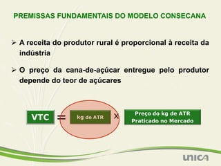 PREMISSAS FUNDAMENTAIS DO MODELO CONSECANA


Ø  A receita do produtor rural é proporcional à receita da
    indústria

Ø  O preço da cana-de-açúcar entregue pelo produtor
    depende do teor de açúcares
 
