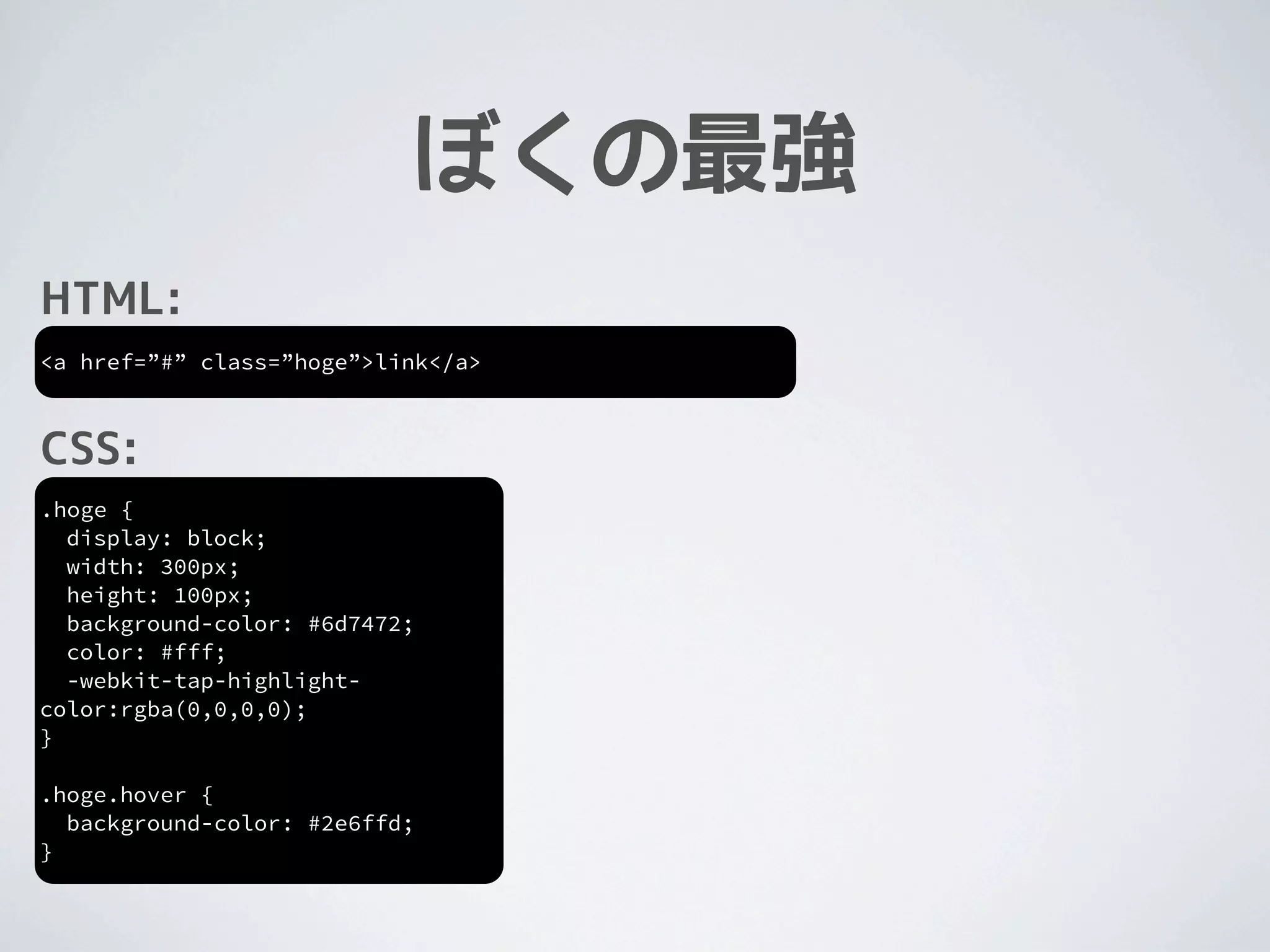 ぼくの最強
HTML:
<a href=”#” class=”hoge”>link</a>



CSS:
.hoge {
  display: block;
  width: 300px;
  height: 100px;
  background-color: #6d7472;
  color: #fff;
  -webkit-tap-highlight-
color:rgba(0,0,0,0);
}

.hoge.hover {
  background-color: #2e6ffd;
}
 