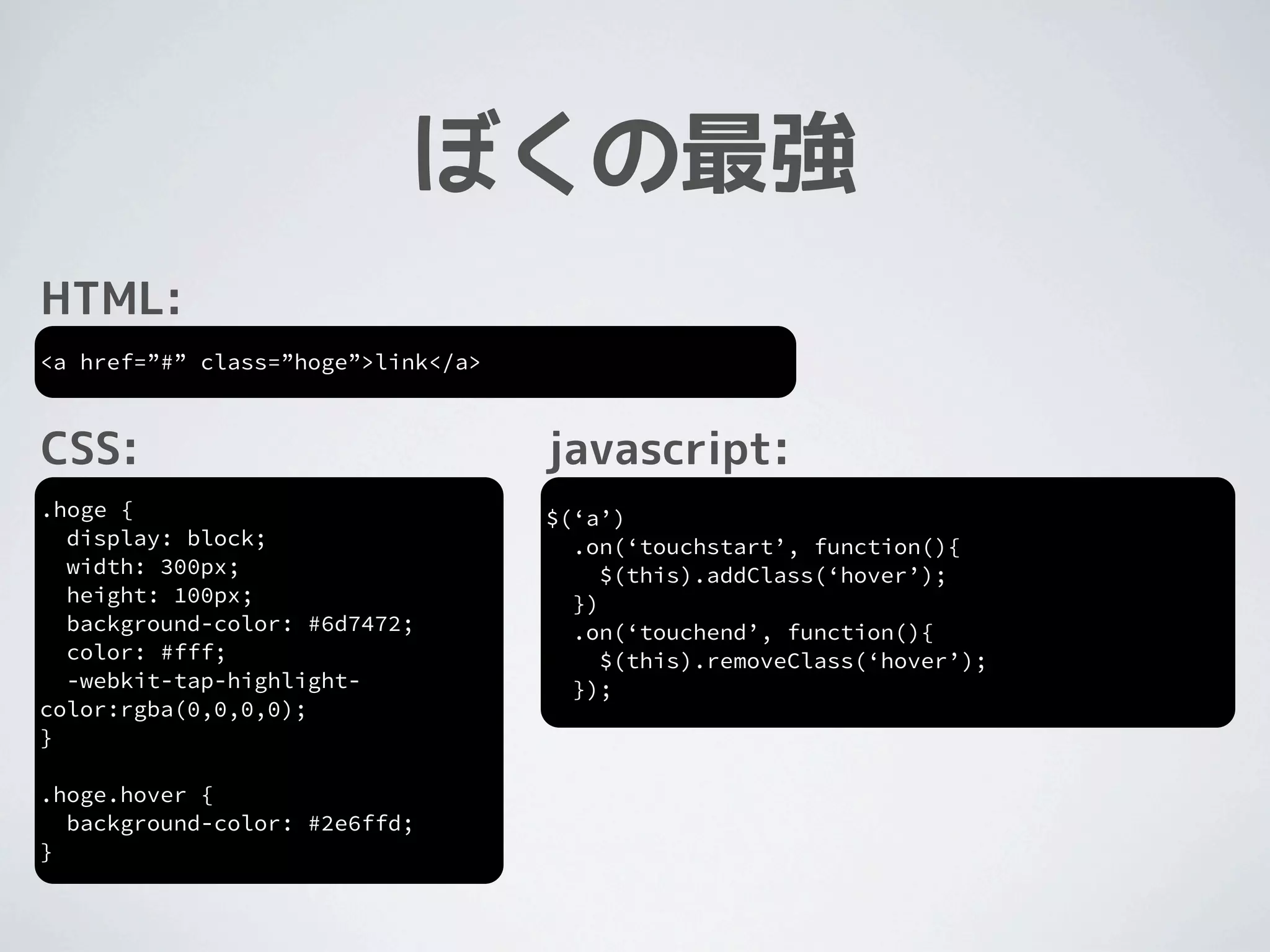 ぼくの最強
HTML:
<a href=”#” class=”hoge”>link</a>



CSS:                                javascript:
.hoge {                             $(‘a’)
  display: block;                     .on(‘touchstart’, function(){
  width: 300px;                          $(this).addClass(‘hover’);
  height: 100px;                      })
  background-color: #6d7472;          .on(‘touchend’, function(){
  color: #fff;                           $(this).removeClass(‘hover’);
  -webkit-tap-highlight-              });
color:rgba(0,0,0,0);
}

.hoge.hover {
  background-color: #2e6ffd;
}
 