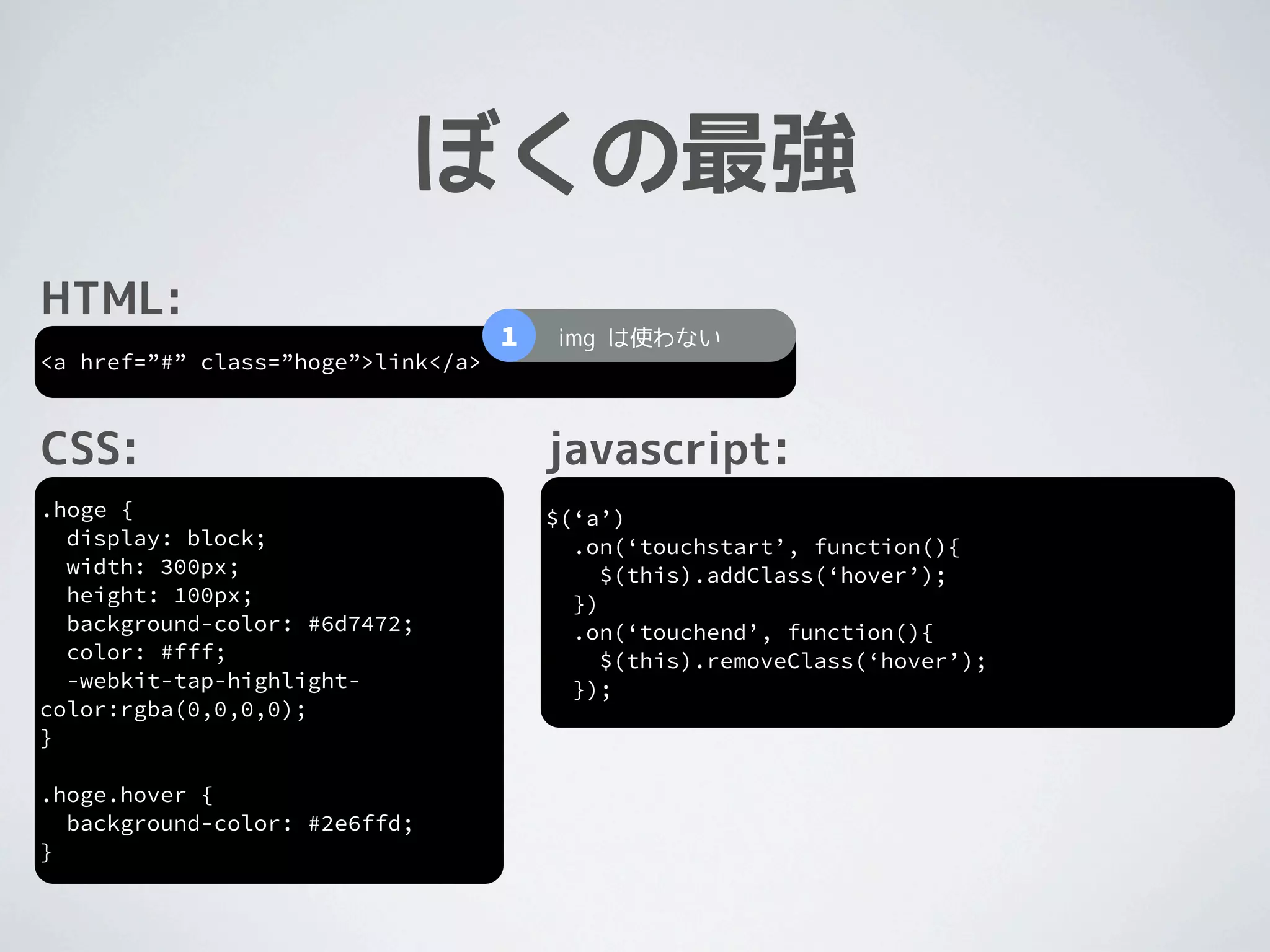 ぼくの最強
HTML:
                                    1   img は使わない
<a href=”#” class=”hoge”>link</a>



CSS:                                    javascript:
.hoge {                                 $(‘a’)
  display: block;                         .on(‘touchstart’, function(){
  width: 300px;                              $(this).addClass(‘hover’);
  height: 100px;                          })
  background-color: #6d7472;              .on(‘touchend’, function(){
  color: #fff;                               $(this).removeClass(‘hover’);
  -webkit-tap-highlight-                  });
color:rgba(0,0,0,0);
}

.hoge.hover {
  background-color: #2e6ffd;
}
 