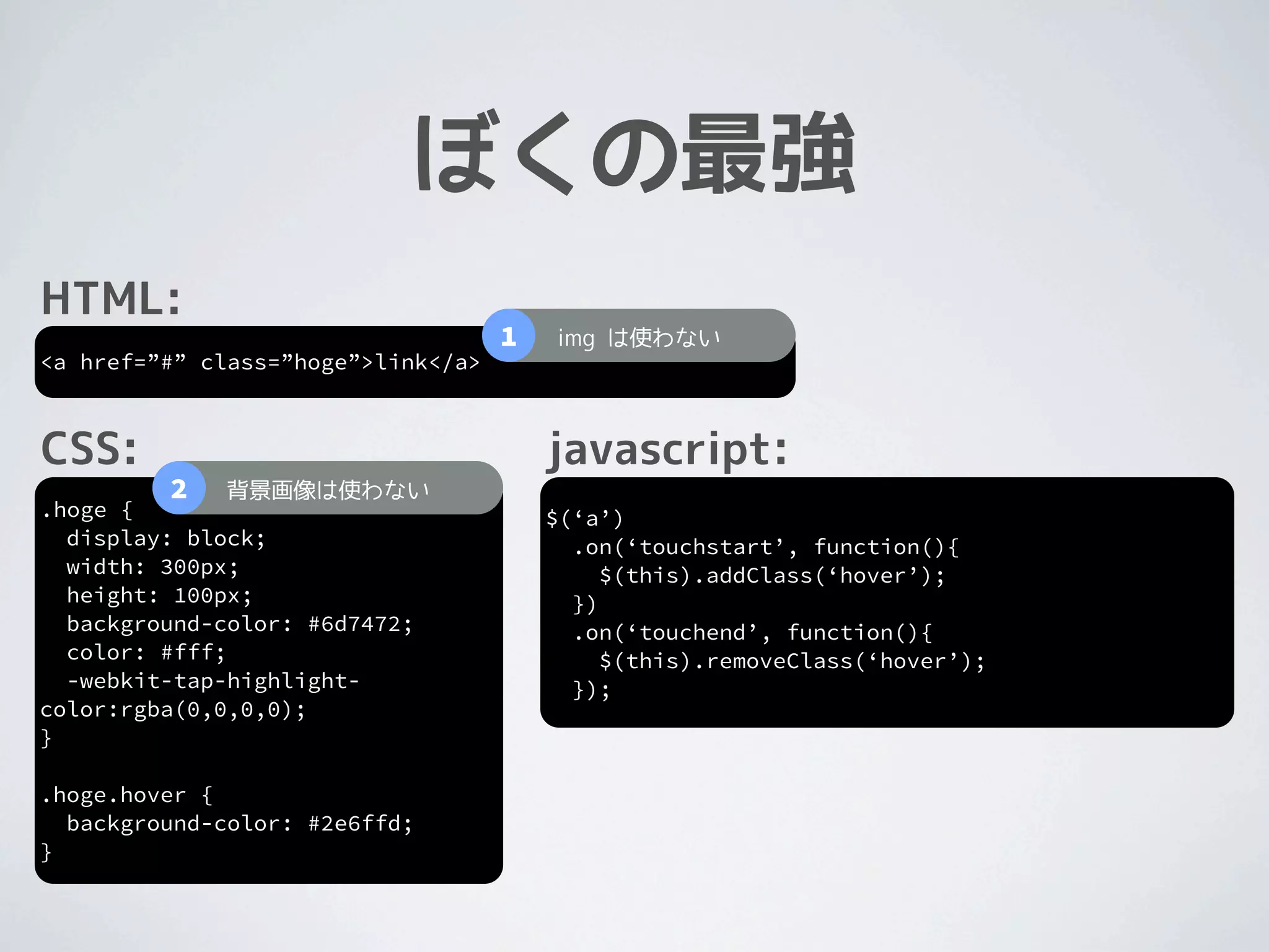 ぼくの最強
HTML:
                                    1   img は使わない
<a href=”#” class=”hoge”>link</a>



CSS:                                    javascript:
         2   背景画像は使わない
.hoge {                                 $(‘a’)
  display: block;                         .on(‘touchstart’, function(){
  width: 300px;                              $(this).addClass(‘hover’);
  height: 100px;                          })
  background-color: #6d7472;              .on(‘touchend’, function(){
  color: #fff;                               $(this).removeClass(‘hover’);
  -webkit-tap-highlight-                  });
color:rgba(0,0,0,0);
}

.hoge.hover {
  background-color: #2e6ffd;
}
 
