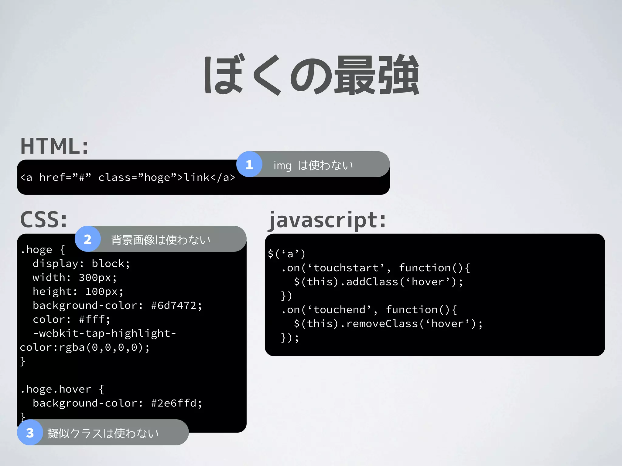 ぼくの最強
HTML:
                                    1   img は使わない
<a href=”#” class=”hoge”>link</a>



CSS:                                    javascript:
         2   背景画像は使わない
.hoge {                                 $(‘a’)
  display: block;                         .on(‘touchstart’, function(){
  width: 300px;                              $(this).addClass(‘hover’);
  height: 100px;                          })
  background-color: #6d7472;              .on(‘touchend’, function(){
  color: #fff;                               $(this).removeClass(‘hover’);
  -webkit-tap-highlight-                  });
color:rgba(0,0,0,0);
}

.hoge.hover {
  background-color: #2e6ffd;
}
3   擬似クラスは使わない
 