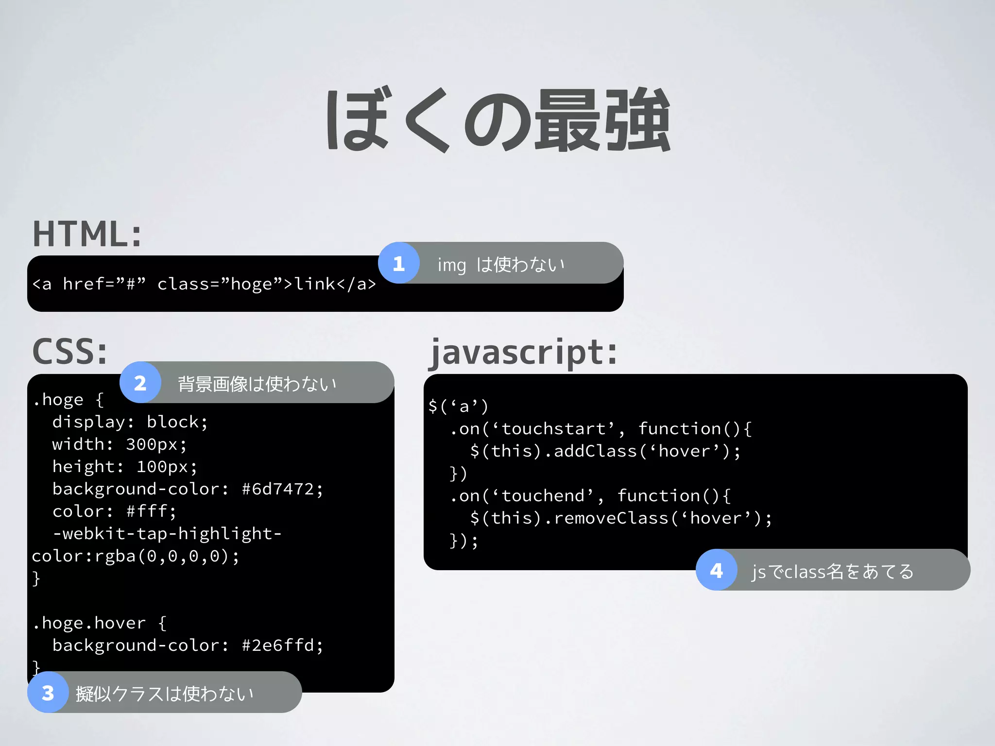 ぼくの最強
HTML:
                                    1   img は使わない
<a href=”#” class=”hoge”>link</a>



CSS:                                    javascript:
         2   背景画像は使わない
.hoge {                                 $(‘a’)
  display: block;                         .on(‘touchstart’, function(){
  width: 300px;                              $(this).addClass(‘hover’);
  height: 100px;                          })
  background-color: #6d7472;              .on(‘touchend’, function(){
  color: #fff;                               $(this).removeClass(‘hover’);
  -webkit-tap-highlight-                  });
color:rgba(0,0,0,0);
}                                                                  4   jsでclass名をあてる

.hoge.hover {
  background-color: #2e6ffd;
}
3   擬似クラスは使わない
 