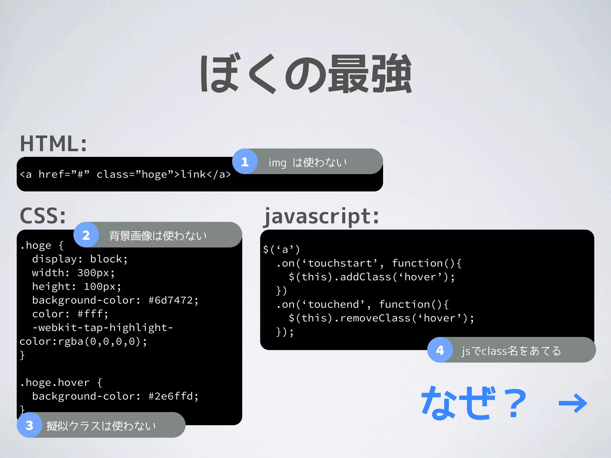 ぼくの最強
HTML:
                                    1   img は使わない
<a href=”#” class=”hoge”>link</a>



CSS:                                    javascript:
         2   背景画像は使わない
.hoge {                                 $(‘a’)
  display: block;                         .on(‘touchstart’, function(){
  width: 300px;                              $(this).addClass(‘hover’);
  height: 100px;                          })
  background-color: #6d7472;              .on(‘touchend’, function(){
  color: #fff;                               $(this).removeClass(‘hover’);
  -webkit-tap-highlight-                  });
color:rgba(0,0,0,0);
}                                                                  4   jsでclass名をあてる

.hoge.hover {

}
3
  background-color: #2e6ffd;

    擬似クラスは使わない
                                                                 なぜ？ →
 