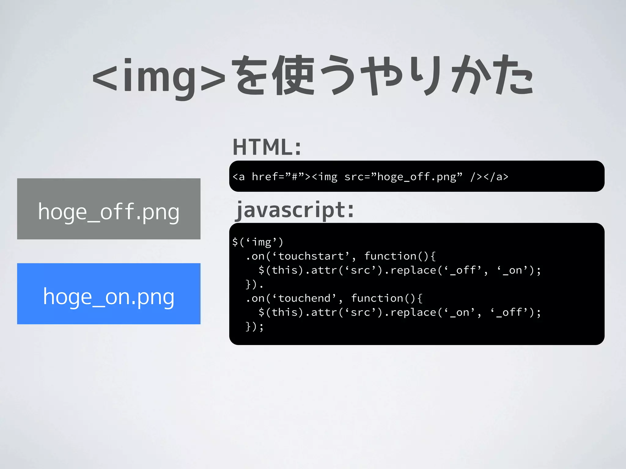 <img>を使うやりかた
               HTML:
               <a href=”#”><img src=”hoge_off.png” /></a>


hoge_off.png   javascript:
               $(‘img’)
                 .on(‘touchstart’, function(){
                   $(this).attr(‘src’).replace(‘_off’, ‘_on’);
                 }).
hoge_on.png      .on(‘touchend’, function(){
                   $(this).attr(‘src’).replace(‘_on’, ‘_off’);
                 });
 