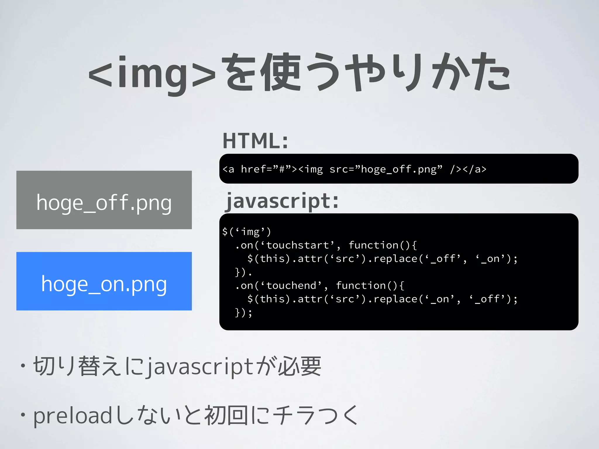 <img>を使うやりかた
                   HTML:
                   <a href=”#”><img src=”hoge_off.png” /></a>


    hoge_off.png   javascript:
                   $(‘img’)
                     .on(‘touchstart’, function(){
                       $(this).attr(‘src’).replace(‘_off’, ‘_on’);
                     }).
    hoge_on.png      .on(‘touchend’, function(){
                       $(this).attr(‘src’).replace(‘_on’, ‘_off’);
                     });




•   切り替えにjavascriptが必要

•   preloadしないと初回にチラつく
 