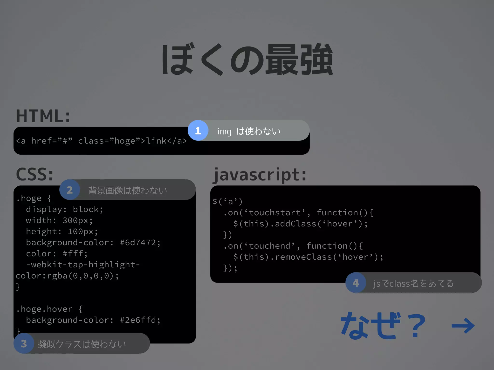 ぼくの最強
HTML:
                                    1   img は使わない
<a href=”#” class=”hoge”>link</a>



CSS:                                    javascript:
         2   背景画像は使わない
.hoge {                                 $(‘a’)
  display: block;                         .on(‘touchstart’, function(){
  width: 300px;                              $(this).addClass(‘hover’);
  height: 100px;                          })
  background-color: #6d7472;              .on(‘touchend’, function(){
  color: #fff;                               $(this).removeClass(‘hover’);
  -webkit-tap-highlight-                  });
color:rgba(0,0,0,0);
}                                                                  4   jsでclass名をあてる

.hoge.hover {

}
3
  background-color: #2e6ffd;

    擬似クラスは使わない
                                                                 なぜ？ →
 