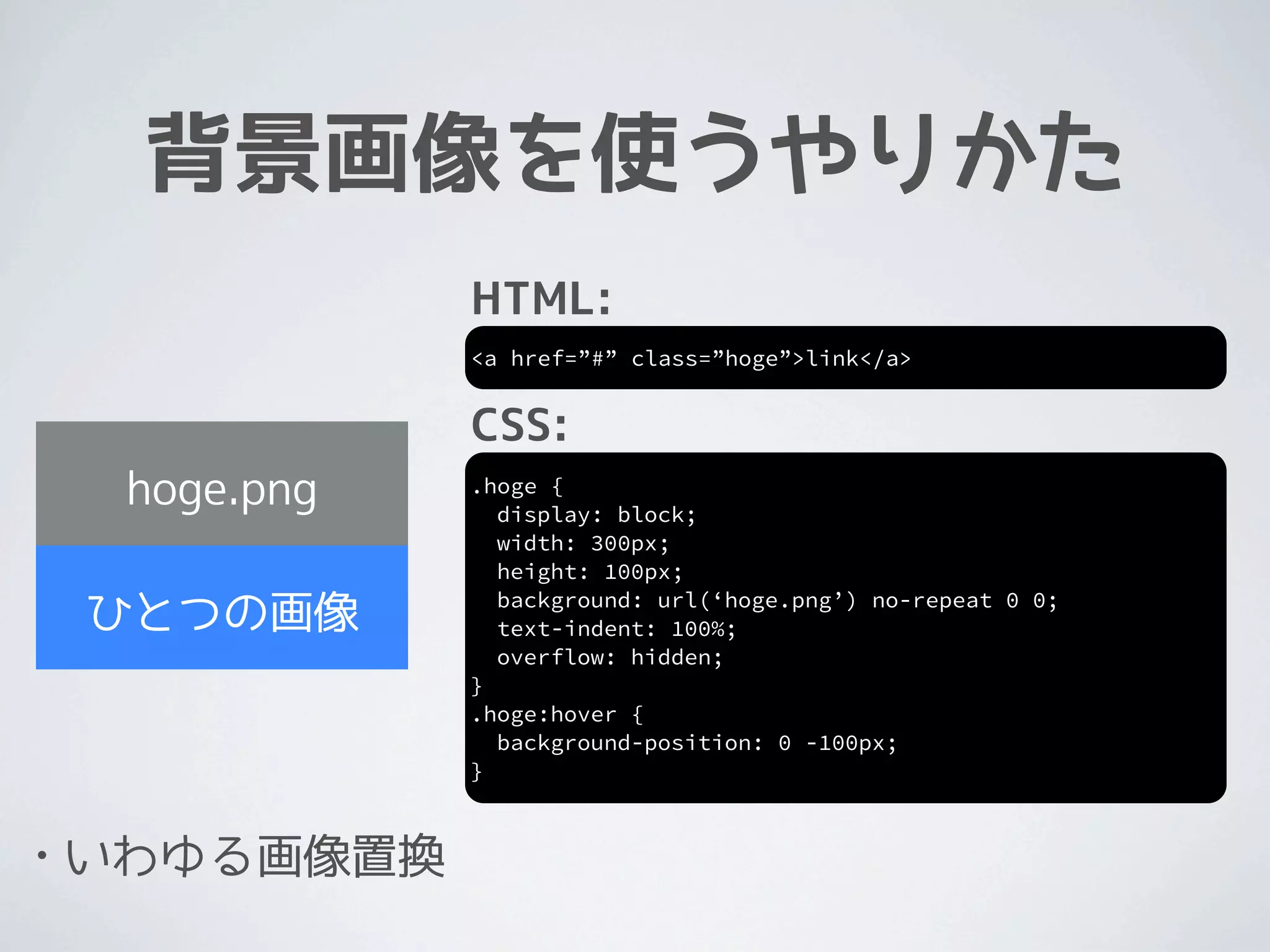 背景画像を使うやりかた
                HTML:
                <a href=”#” class=”hoge”>link</a>


                CSS:
     hoge.png   .hoge {
                  display: block;
                  width: 300px;
                  height: 100px;
                  background: url(‘hoge.png’) no-repeat 0 0;
    ひとつの画像        text-indent: 100%;
                  overflow: hidden;
                }
                .hoge:hover {
                  background-position: 0 -100px;
                }



•   いわゆる画像置換
 