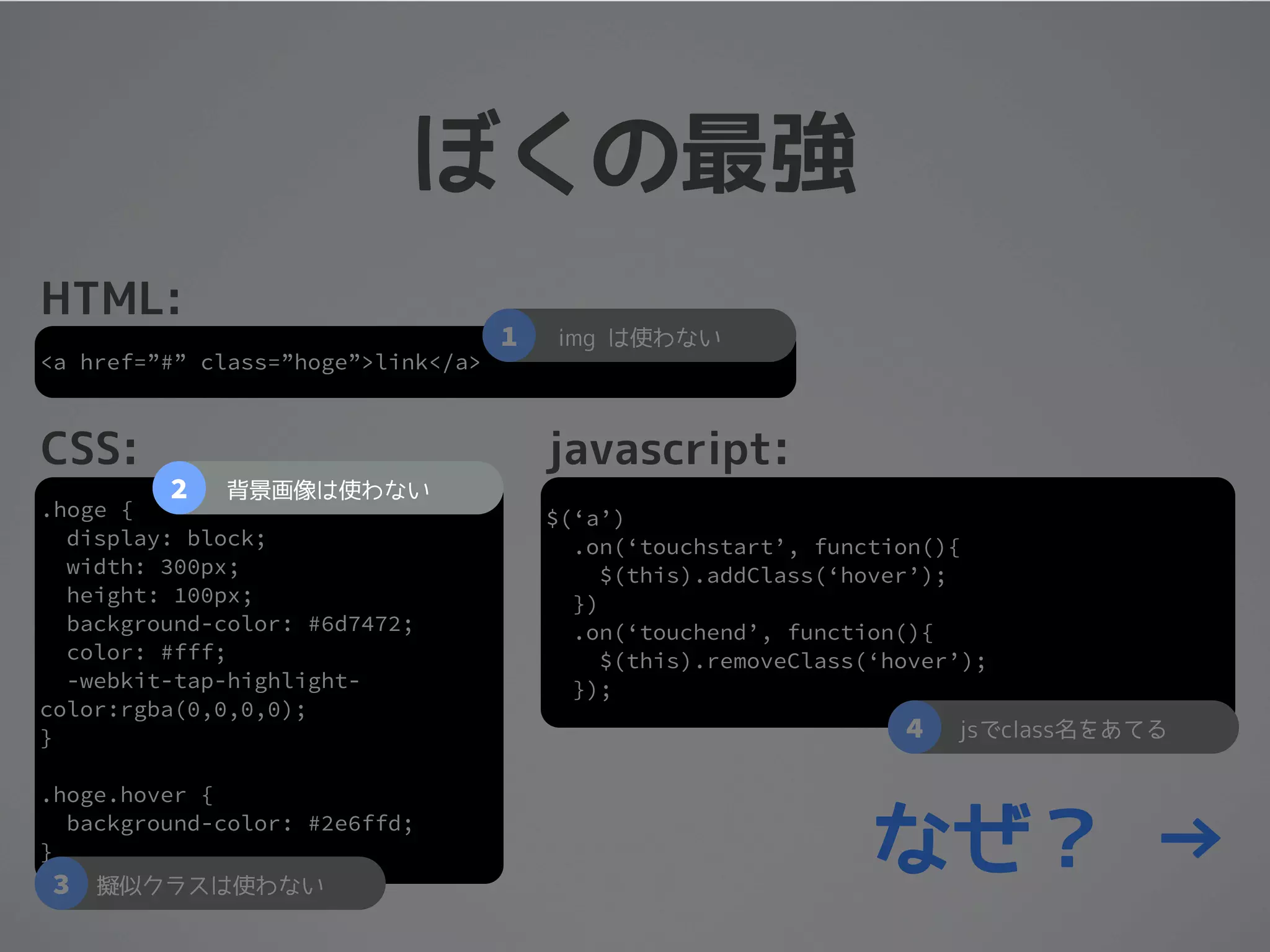 ぼくの最強
HTML:
                                    1   img は使わない
<a href=”#” class=”hoge”>link</a>



CSS:                                    javascript:
         2   背景画像は使わない
.hoge {                                 $(‘a’)
  display: block;                         .on(‘touchstart’, function(){
  width: 300px;                              $(this).addClass(‘hover’);
  height: 100px;                          })
  background-color: #6d7472;              .on(‘touchend’, function(){
  color: #fff;                               $(this).removeClass(‘hover’);
  -webkit-tap-highlight-                  });
color:rgba(0,0,0,0);
}                                                                  4   jsでclass名をあてる

.hoge.hover {

}
3
  background-color: #2e6ffd;

    擬似クラスは使わない
                                                                 なぜ？ →
 