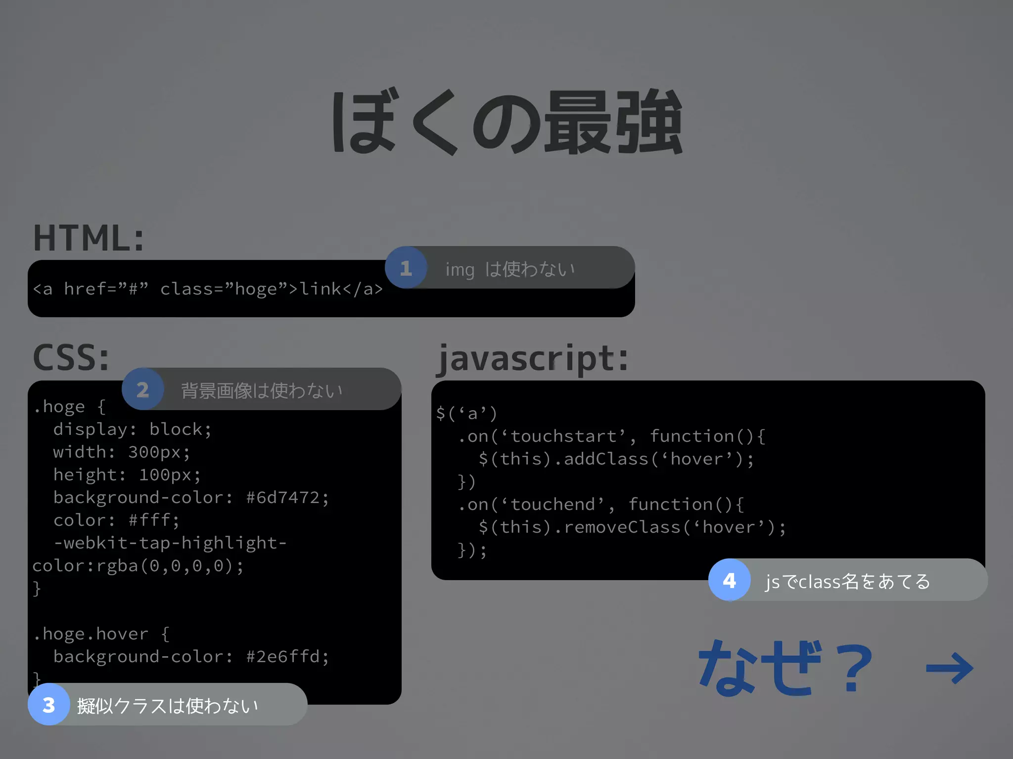 ぼくの最強
HTML:
                                    1   img は使わない
<a href=”#” class=”hoge”>link</a>



CSS:                                    javascript:
         2   背景画像は使わない
.hoge {                                 $(‘a’)
  display: block;                         .on(‘touchstart’, function(){
  width: 300px;                              $(this).addClass(‘hover’);
  height: 100px;                          })
  background-color: #6d7472;              .on(‘touchend’, function(){
  color: #fff;                               $(this).removeClass(‘hover’);
  -webkit-tap-highlight-                  });
color:rgba(0,0,0,0);
}                                                                  4   jsでclass名をあてる

.hoge.hover {

}
3
  background-color: #2e6ffd;

    擬似クラスは使わない
                                                                 なぜ？ →
 
