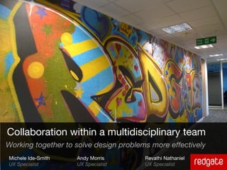 Collaboration within a multidisciplinary team
Working together to solve design problems more effectively
Michele Ide-Smith   Andy Morris         Revathi Nathaniel
UX Specialist       UX Specialist       UX Specialist
 